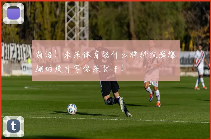 前沿！未来体育场什么样科技感爆棚的设计等你来打卡！