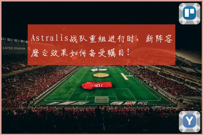 Astralis战队重组进行时，新阵容磨合效果如何备受瞩目！