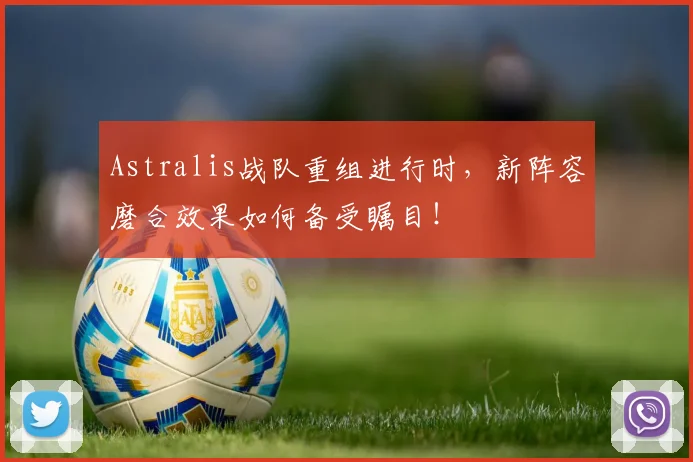Astralis战队重组进行时，新阵容磨合效果如何备受瞩目！