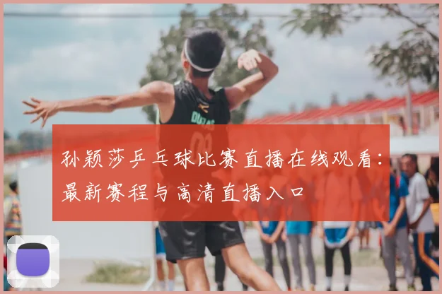 孙颖莎乒乓球比赛直播在线观看：最新赛程与高清直播入口
