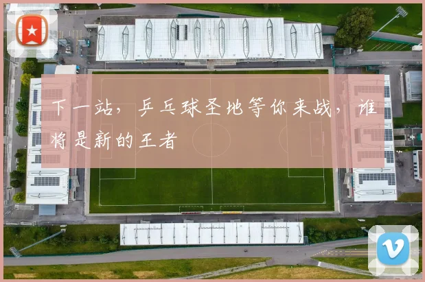 下一站,乒乓球圣地等你来战,谁将是新的王者