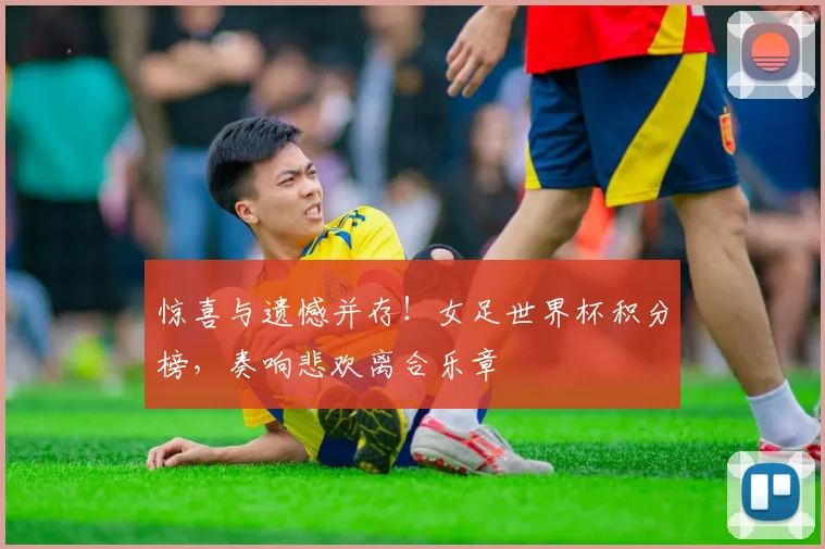 惊喜与遗憾并存!女足世界杯积分榜,奏响悲欢离合乐章