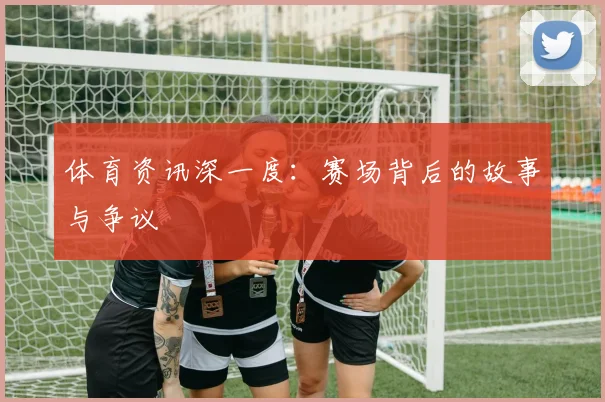 体育资讯深一度：赛场背后的故事与争议