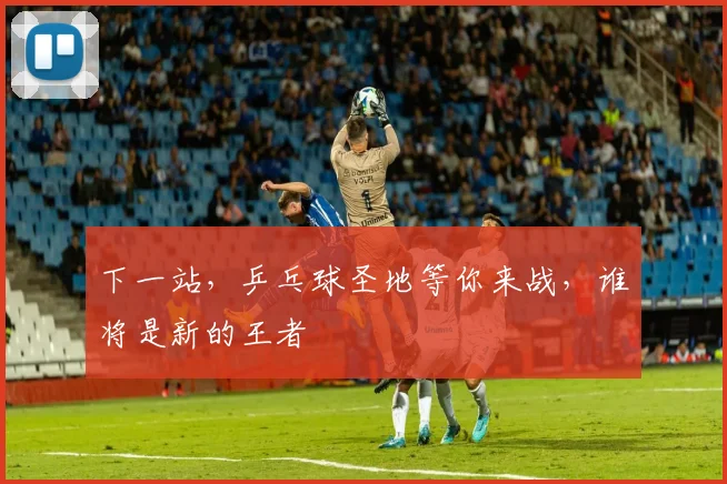 下一站,乒乓球圣地等你来战,谁将是新的王者