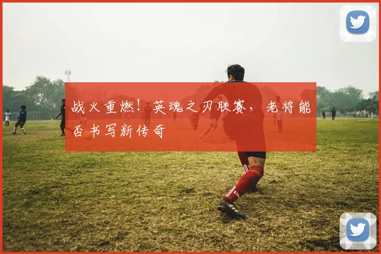 战火重燃!英魂之刃联赛,老将能否书写新传奇