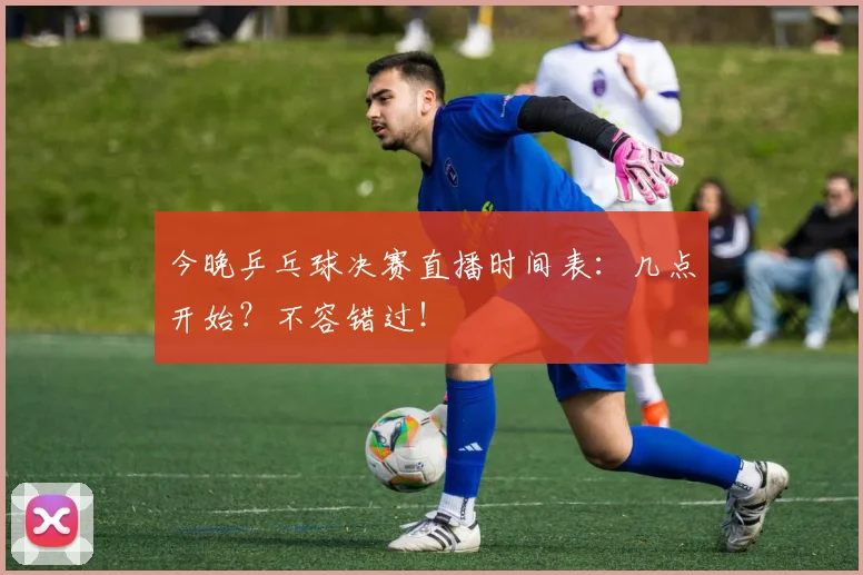 今晚乒乓球决赛直播时间表:几点开始?不容错过!