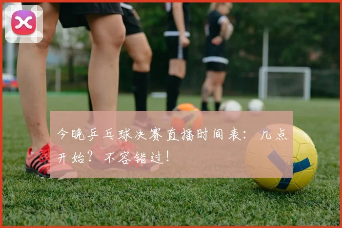 今晚乒乓球决赛直播时间表：几点开始？不容错过！
