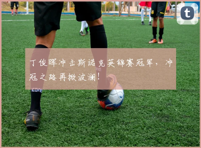 丁俊晖冲击斯诺克英锦赛冠军，冲冠之路再掀波澜！