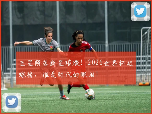 巨星陨落新星璀璨!2026世界杯进球榜,谁是时代的眼泪!