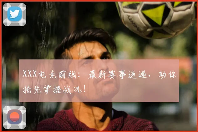 XXX电竞前线：最新赛事速递，助你抢先掌握战况！
